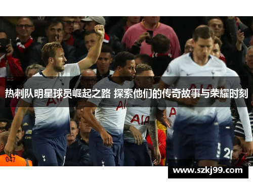 热刺队明星球员崛起之路 探索他们的传奇故事与荣耀时刻