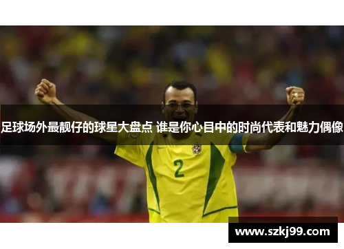 足球场外最靓仔的球星大盘点 谁是你心目中的时尚代表和魅力偶像
