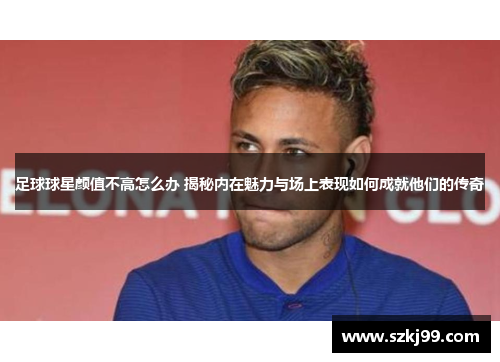 足球球星颜值不高怎么办 揭秘内在魅力与场上表现如何成就他们的传奇