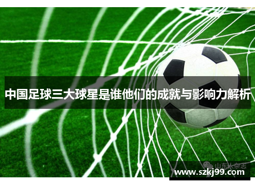 中国足球三大球星是谁他们的成就与影响力解析