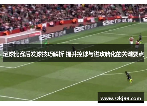 足球比赛后发球技巧解析 提升控球与进攻转化的关键要点